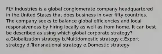 FLY Industries is a global conglomerate company headquartered in the United States that does business in over fifty countries. The company seeks to balance global efficiencies and local responsiveness by hiring locally as well as from home. It can best be described as using which global corporate strategy? a.Globalization strategy b.Multidomestic strategy c.Export strategy d.Transnational strategy e.Domestic strategy