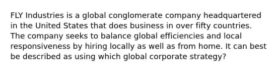 FLY Industries is a global conglomerate company headquartered in the United States that does business in over fifty countries. The company seeks to balance global efficiencies and local responsiveness by hiring locally as well as from home. It can best be described as using which global corporate strategy?