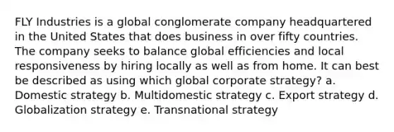 FLY Industries is a global conglomerate company headquartered in the United States that does business in over fifty countries. The company seeks to balance global efficiencies and local responsiveness by hiring locally as well as from home. It can best be described as using which global corporate strategy? a. Domestic strategy b. Multidomestic strategy c. Export strategy d. Globalization strategy e. Transnational strategy