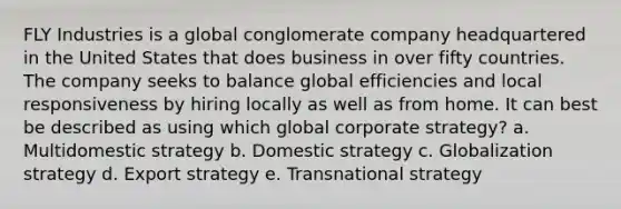 FLY Industries is a global conglomerate company headquartered in the United States that does business in over fifty countries. The company seeks to balance global efficiencies and local responsiveness by hiring locally as well as from home. It can best be described as using which global corporate strategy? a. Multidomestic strategy b. Domestic strategy c. Globalization strategy d. Export strategy e. Transnational strategy