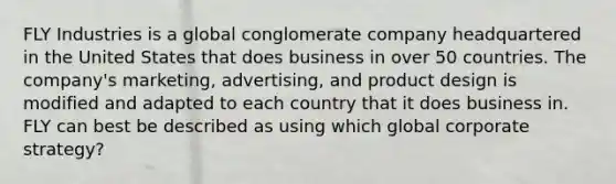 FLY Industries is a global conglomerate company headquartered in the United States that does business in over 50 countries. The company's marketing, advertising, and product design is modified and adapted to each country that it does business in. FLY can best be described as using which global corporate strategy?