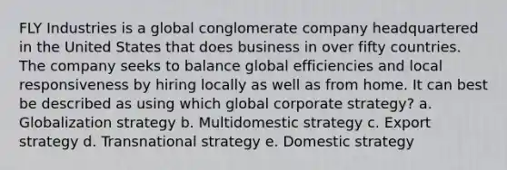 FLY Industries is a global conglomerate company headquartered in the United States that does business in over fifty countries. The company seeks to balance global efficiencies and local responsiveness by hiring locally as well as from home. It can best be described as using which global corporate strategy? a. Globalization strategy b. Multidomestic strategy c. Export strategy d. Transnational strategy e. Domestic strategy