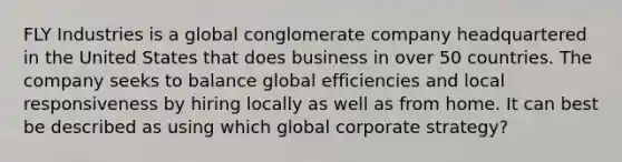 FLY Industries is a global conglomerate company headquartered in the United States that does business in over 50 countries. The company seeks to balance global efficiencies and local responsiveness by hiring locally as well as from home. It can best be described as using which global corporate strategy?