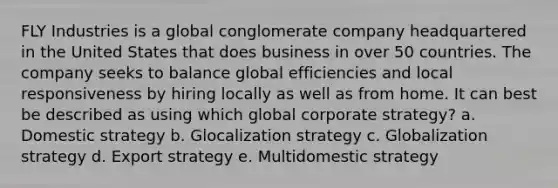 FLY Industries is a global conglomerate company headquartered in the United States that does business in over 50 countries. The company seeks to balance global efficiencies and local responsiveness by hiring locally as well as from home. It can best be described as using which global corporate strategy? a. Domestic strategy b. Glocalization strategy c. Globalization strategy d. Export strategy e. Multidomestic strategy