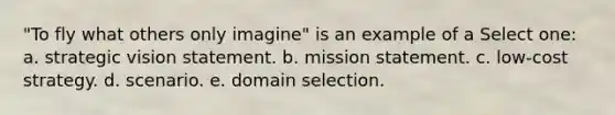 "To fly what others only imagine" is an example of a Select one: a. strategic vision statement. b. mission statement. c. low-cost strategy. d. scenario. e. domain selection.