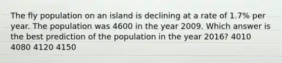 The fly population on an island is declining at a rate of 1.7% per year. The population was 4600 in the year 2009. Which answer is the best prediction of the population in the year 2016? 4010 4080 4120 4150