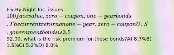 Fly-By-Night Inc. issues 100 face value, zero-coupon, one-year bonds. The currentreturn on one-year, zero-coupon U.S. government bonds is 3.5%. If the Fly-By-Night bonds areselling for92.00, what is the risk premium for these bonds?A) 8.7%B) 1.5%C) 5.2%D) 8.0%