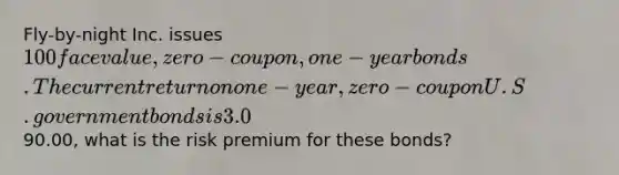 Fly-by-night Inc. issues 100 face value, zero-coupon, one-year bonds. The current return on one-year, zero-coupon U.S. government bonds is 3.0%. If fly-by-night bonds are selling for90.00, what is the risk premium for these bonds?