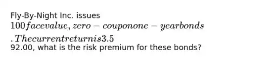 Fly-By-Night Inc. issues 100 face value, zero-coupon one-year bonds. The current return is 3.5%. If they sell for92.00, what is the risk premium for these bonds?