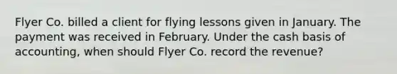 Flyer Co. billed a client for flying lessons given in January. The payment was received in February. Under the cash basis of accounting, when should Flyer Co. record the revenue?