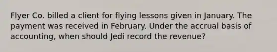 Flyer Co. billed a client for flying lessons given in January. The payment was received in February. Under the accrual basis of accounting, when should Jedi record the revenue?