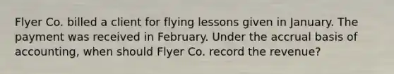 Flyer Co. billed a client for flying lessons given in January. The payment was received in February. Under the accrual basis of accounting, when should Flyer Co. record the revenue?