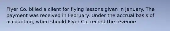 Flyer Co. billed a client for flying lessons given in January. The payment was received in February. Under the accrual basis of accounting, when should Flyer Co. record the revenue