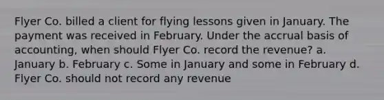 Flyer Co. billed a client for flying lessons given in January. The payment was received in February. Under the accrual basis of accounting, when should Flyer Co. record the revenue? a. January b. February c. Some in January and some in February d. Flyer Co. should not record any revenue