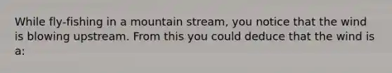 While fly-fishing in a mountain stream, you notice that the wind is blowing upstream. From this you could deduce that the wind is a: