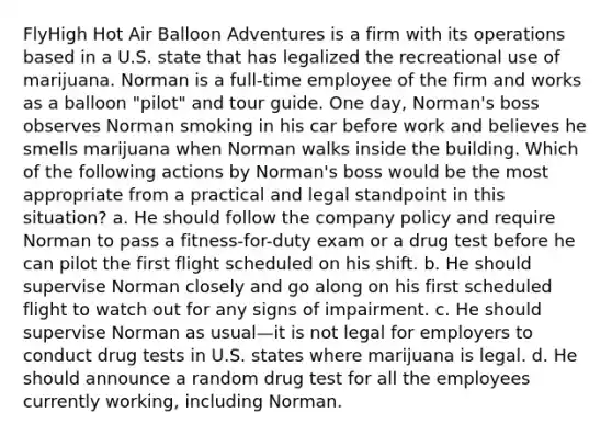 FlyHigh Hot Air Balloon Adventures is a firm with its operations based in a U.S. state that has legalized the recreational use of marijuana. Norman is a full-time employee of the firm and works as a balloon "pilot" and tour guide. One day, Norman's boss observes Norman smoking in his car before work and believes he smells marijuana when Norman walks inside the building. Which of the following actions by Norman's boss would be the most appropriate from a practical and legal standpoint in this situation? a. He should follow the company policy and require Norman to pass a fitness-for-duty exam or a drug test before he can pilot the first flight scheduled on his shift. b. He should supervise Norman closely and go along on his first scheduled flight to watch out for any signs of impairment. c. He should supervise Norman as usual—it is not legal for employers to conduct drug tests in U.S. states where marijuana is legal. d. He should announce a random drug test for all the employees currently working, including Norman.