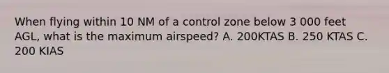 When flying within 10 NM of a control zone below 3 000 feet AGL, what is the maximum airspeed? A. 200KTAS B. 250 KTAS C. 200 KIAS