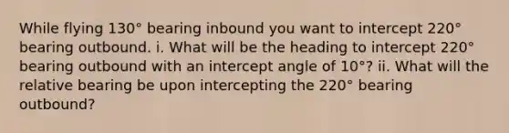 While flying 130° bearing inbound you want to intercept 220° bearing outbound. i. What will be the heading to intercept 220° bearing outbound with an intercept angle of 10°? ii. What will the relative bearing be upon intercepting the 220° bearing outbound?