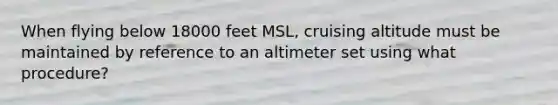 When flying below 18000 feet MSL, cruising altitude must be maintained by reference to an altimeter set using what procedure?