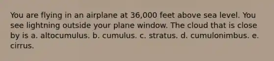 You are flying in an airplane at 36,000 feet above sea level. You see lightning outside your plane window. The cloud that is close by is a. altocumulus. b. cumulus. c. stratus. d. cumulonimbus. e. cirrus.