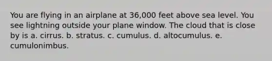 You are flying in an airplane at 36,000 feet above sea level. You see lightning outside your plane window. The cloud that is close by is a. cirrus. b. stratus. c. cumulus. d. altocumulus. e. cumulonimbus.