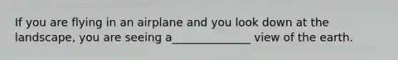 If you are flying in an airplane and you look down at the landscape, you are seeing a______________ view of the earth.