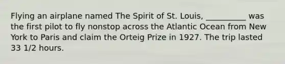 Flying an airplane named The Spirit of St. Louis, __________ was the first pilot to fly nonstop across the Atlantic Ocean from New York to Paris and claim the Orteig Prize in 1927. The trip lasted 33 1/2 hours.