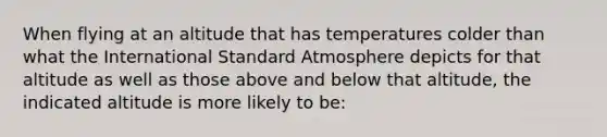 When flying at an altitude that has temperatures colder than what the International Standard Atmosphere depicts for that altitude as well as those above and below that altitude, the indicated altitude is more likely to be: