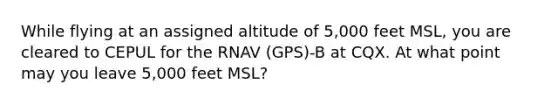 While flying at an assigned altitude of 5,000 feet MSL, you are cleared to CEPUL for the RNAV (GPS)-B at CQX. At what point may you leave 5,000 feet MSL?