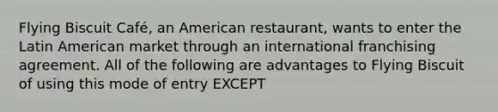 Flying Biscuit Café, an American restaurant, wants to enter the Latin American market through an international franchising agreement. All of the following are advantages to Flying Biscuit of using this mode of entry EXCEPT