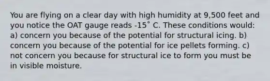 You are flying on a clear day with high humidity at 9,500 feet and you notice the OAT gauge reads -15˚ C. These conditions would: a) concern you because of the potential for structural icing. b) concern you because of the potential for ice pellets forming. c) not concern you because for structural ice to form you must be in visible moisture.