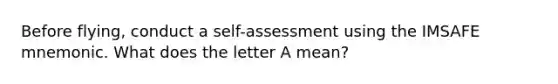 Before flying, conduct a self-assessment using the IMSAFE mnemonic. What does the letter A mean?