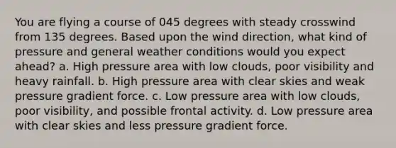 You are flying a course of 045 degrees with steady crosswind from 135 degrees. Based upon the wind direction, what kind of pressure and general weather conditions would you expect ahead? a. High pressure area with low clouds, poor visibility and heavy rainfall. b. High pressure area with clear skies and weak pressure gradient force. c. Low pressure area with low clouds, poor visibility, and possible frontal activity. d. Low pressure area with clear skies and less pressure gradient force.