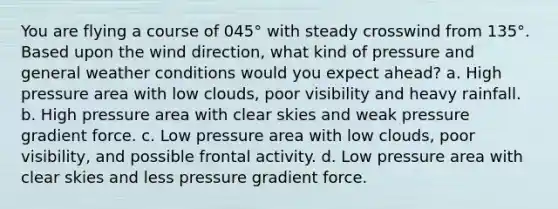 You are flying a course of 045° with steady crosswind from 135°. Based upon the wind direction, what kind of pressure and general weather conditions would you expect ahead? a. High pressure area with low clouds, poor visibility and heavy rainfall. b. High pressure area with clear skies and weak pressure gradient force. c. Low pressure area with low clouds, poor visibility, and possible frontal activity. d. Low pressure area with clear skies and less pressure gradient force.