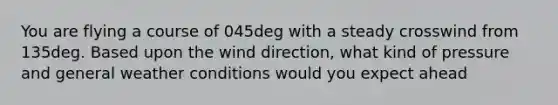 You are flying a course of 045deg with a steady crosswind from 135deg. Based upon the wind direction, what kind of pressure and general weather conditions would you expect ahead