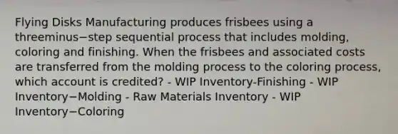 Flying Disks Manufacturing produces frisbees using a threeminus−step sequential process that includes​ molding, coloring and finishing. When the frisbees and associated costs are transferred from the molding process to the coloring​ process, which account is​ credited? - WIP Inventory-Finishing - WIP Inventory−Molding - Raw Materials Inventory - WIP Inventory−Coloring