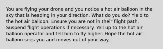 You are flying your drone and you notice a hot air balloon in the sky that is heading in your direction. What do you do? Yield to the hot air balloon. Ensure you are not in their flight path. Suspend flight operations if necessary. Yell up to the hot air balloon operator and tell him to fly higher. Hope the hot air balloon sees you and moves out of your way.