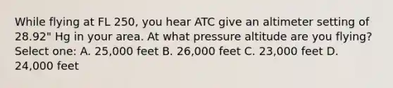 While flying at FL 250, you hear ATC give an altimeter setting of 28.92" Hg in your area. At what pressure altitude are you flying? Select one: A. 25,000 feet B. 26,000 feet C. 23,000 feet D. 24,000 feet