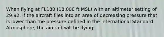 When flying at FL180 (18,000 ft MSL) with an altimeter setting of 29.92, if the aircraft flies into an area of decreasing pressure that is lower than the pressure defined in the International Standard Atmosphere, the aircraft will be flying: