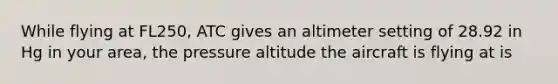 While flying at FL250, ATC gives an altimeter setting of 28.92 in Hg in your area, the pressure altitude the aircraft is flying at is