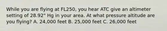 While you are flying at FL250, you hear ATC give an altimeter setting of 28.92" Hg in your area. At what pressure altitude are you flying? A. 24,000 feet B. 25,000 feet C. 26,000 feet