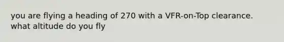 you are flying a heading of 270 with a VFR-on-Top clearance. what altitude do you fly