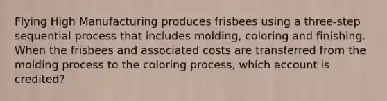 Flying High Manufacturing produces frisbees using a three-step sequential process that includes​ molding, coloring and finishing. When the frisbees and associated costs are transferred from the molding process to the coloring​ process, which account is​ credited?