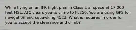 While flying on an IFR flight plan in Class E airspace at 17,000 feet MSL, ATC clears you to climb to FL250. You are using GPS for navigation and squawking 4523. What is required in order for you to accept the clearance and climb?