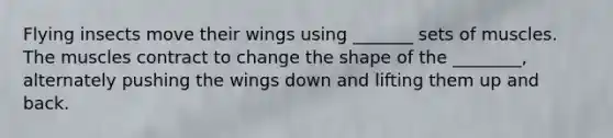 Flying insects move their wings using _______ sets of muscles. The muscles contract to change the shape of the ________, alternately pushing the wings down and lifting them up and back.