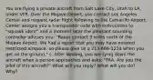 You are flying a private aircraft from Salt Lake City, Utah to LA, under VFR. Over the Mojave Desert, you contact Los Angeles Center and request radar flight following to the Camarillo Airport. Center assigns you a transponder code with instructions to "squawk ident" and a moment later the pleasant sounding controller advises you: "Radar contact 3 miles north of the Mojave Airport. We had a report that you may have entered restricted airspace, so please give us a 213-666-1234 when you get on the ground." c. After landing, you are tying down the aircraft when a person approaches and asks: "FAA. Are you the pilot of this aircraft?" What will you reply? What will you do? Why?