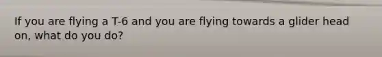 If you are flying a T-6 and you are flying towards a glider head on, what do you do?