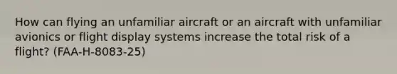 How can flying an unfamiliar aircraft or an aircraft with unfamiliar avionics or flight display systems increase the total risk of a flight? (FAA-H-8083-25)