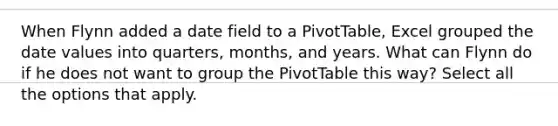 When Flynn added a date field to a PivotTable, Excel grouped the date values into quarters, months, and years. What can Flynn do if he does not want to group the PivotTable this way? Select all the options that apply.