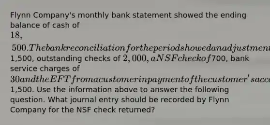 Flynn Company's monthly bank statement showed the ending balance of cash of 18,500. The bank reconciliation for the period showed an adjustment for a deposit in transit of1,500, outstanding checks of 2,000, a NSF check of700, bank service charges of 30 and the EFT from a customer in payment of the customer's account of1,500. Use the information above to answer the following question. What journal entry should be recorded by Flynn Company for the NSF check returned?